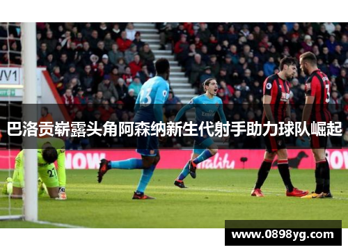 巴洛贡崭露头角阿森纳新生代射手助力球队崛起