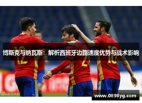 博斯克与纳瓦斯：解析西班牙边路速度优势与战术影响
