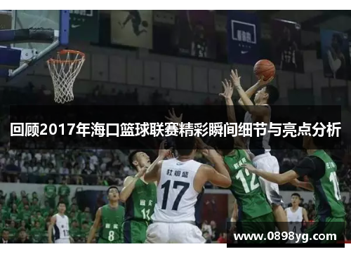 回顾2017年海口篮球联赛精彩瞬间细节与亮点分析