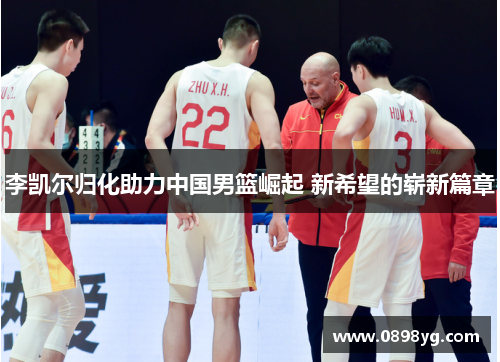 李凯尔归化助力中国男篮崛起 新希望的崭新篇章