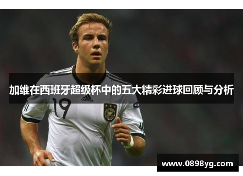 加维在西班牙超级杯中的五大精彩进球回顾与分析