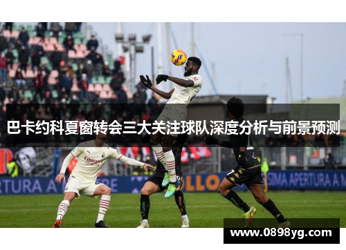 巴卡约科夏窗转会三大关注球队深度分析与前景预测