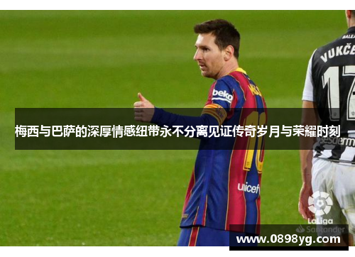 梅西与巴萨的深厚情感纽带永不分离见证传奇岁月与荣耀时刻