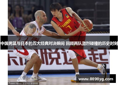 中国男篮与日本的五大经典对决瞬间 回顾两队激烈碰撞的历史时刻
