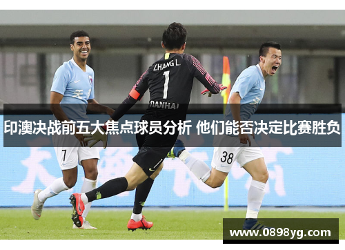 印澳决战前五大焦点球员分析 他们能否决定比赛胜负