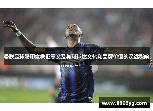 曼联足球服印章象征意义及其对球迷文化和品牌价值的深远影响
