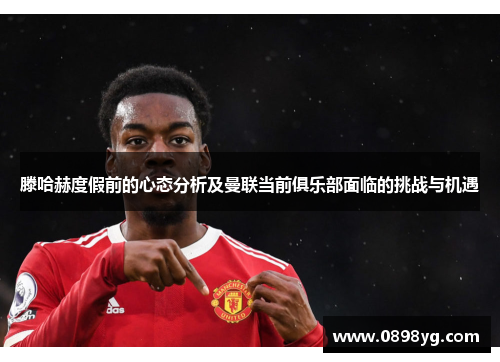 滕哈赫度假前的心态分析及曼联当前俱乐部面临的挑战与机遇