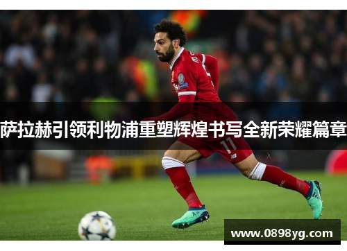 萨拉赫引领利物浦重塑辉煌书写全新荣耀篇章
