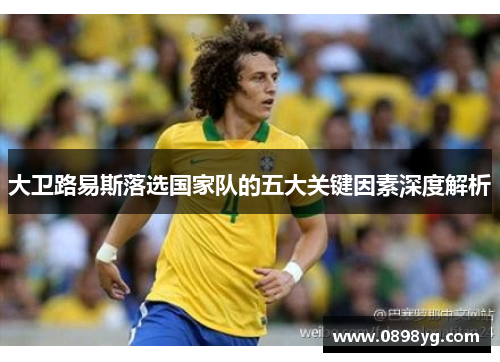 大卫路易斯落选国家队的五大关键因素深度解析 大卫路易斯落选国家队的五大关键因素深度解析