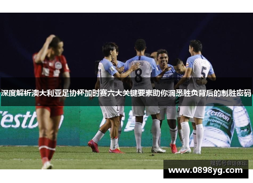 深度解析澳大利亚足协杯加时赛六大关键要素助你洞悉胜负背后的制胜密码