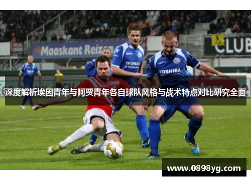 深度解析埃因青年与阿贾青年各自球队风格与战术特点对比研究全面 深度解析埃因青年与阿贾青年各自球队风格与战术特点对比研究全面
